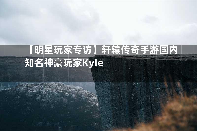 【明星玩家专访】轩辕传奇手游国内知名神豪玩家Kyle