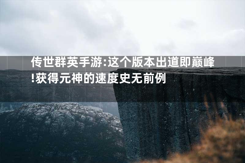 传世群英手游:这个版本出道即巅峰!获得元神的速度史无前例