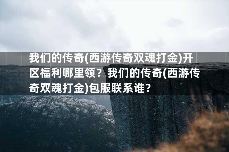 我们的传奇(西游传奇双魂打金)开区福利哪里领？我们的传奇(西游传奇双魂打金)包服联系谁？