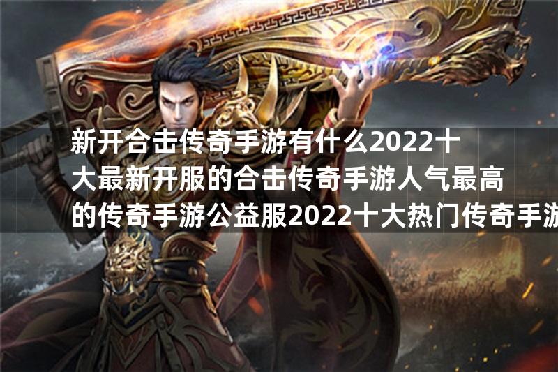 新开合击传奇手游有什么2022十大最新开服的合击传奇手游人气最高的传奇手游公益服2022十大热门传奇手游公益服推荐