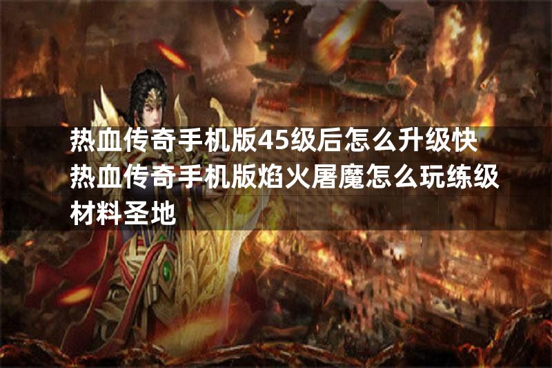 热血传奇手机版45级后怎么升级快热血传奇手机版焰火屠魔怎么玩练级材料圣地