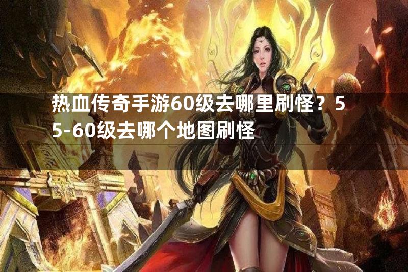 热血传奇手游60级去哪里刷怪？55-60级去哪个地图刷怪