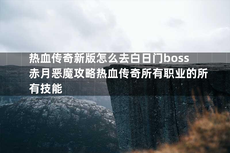 热血传奇新版怎么去白日门boss赤月恶魔攻略热血传奇所有职业的所有技能