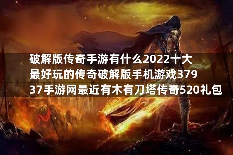 破解版传奇手游有什么2022十大最好玩的传奇破解版手机游戏37937手游网最近有木有刀塔传奇520礼包