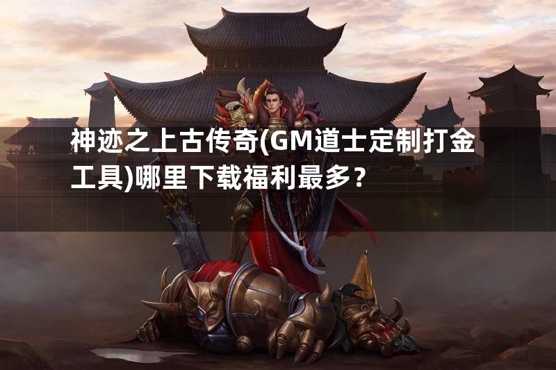 神迹之上古传奇(GM道士定制打金工具)哪里下载福利最多？