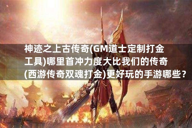 神迹之上古传奇(GM道士定制打金工具)哪里首冲力度大比我们的传奇(西游传奇双魂打金)更好玩的手游哪些？