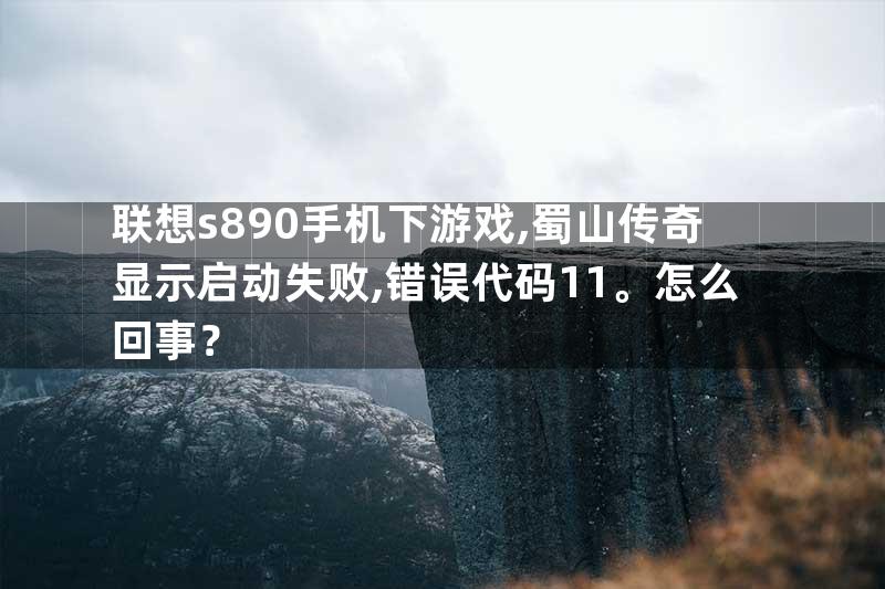 联想s890手机下游戏,蜀山传奇显示启动失败,错误代码11。怎么回事？